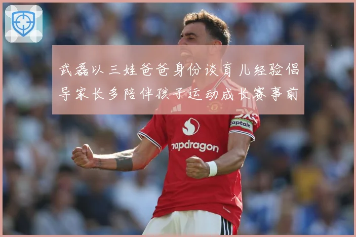 武磊以三娃爸爸身份谈育儿经验倡导家长多陪伴孩子运动成长赛事前瞻