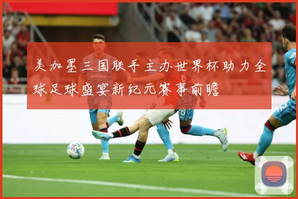 美加墨三国联手主办世界杯助力全球足球盛宴新纪元赛事前瞻