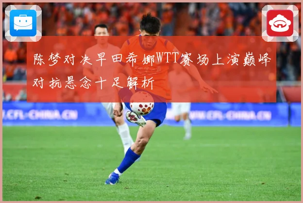 陈梦对决早田希娜WTT赛场上演巅峰对抗悬念十足解析